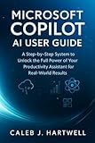 MICROSOFT COPILOT AI USER GUIDE: A Step-by-Step System to Unlock the Full Power of Your Productivity Assistant for Real-World Results (Caleb J. Hartwell's Complete User Guide Collection)