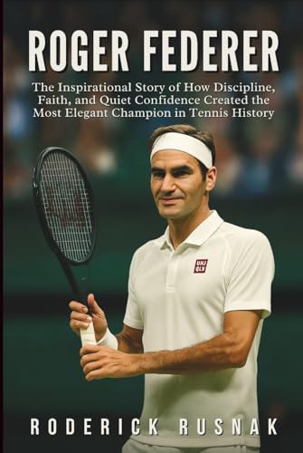 Roger Federer Biography: The Inspirational Story of How Discipline, Faith, and Quiet Confidence Created the Most Elegant Champion in Tennis History