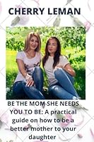 BE THE MOM SHE NEEDS YOU TO BE: A practical guide on how to be a better mother to your daughter B0B92QYZJW Book Cover