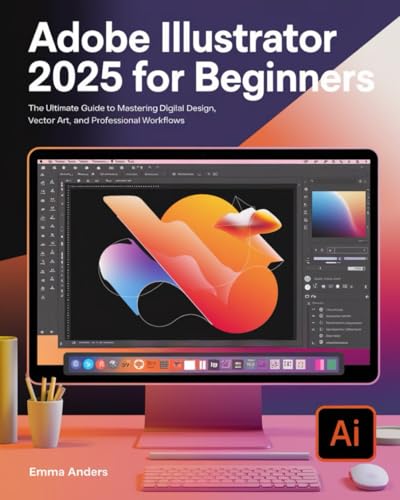 ADOBE ILLUSTRATOR 2025 FOR BEGINNERS: THE ULTIMATE GUIDE TO MASTERING DIGITAL DESIGN, VECTOR ART, AND PROFESSIONAL WORKFLOWS