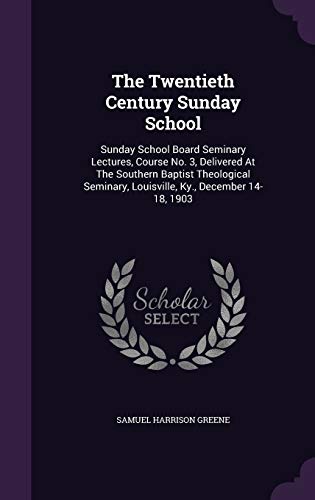 The Twentieth Century Sunday School: Sunday School Board Seminary Lectures, Course No. 3, Delivered At The Southern Baptist Theological Seminary, Louisville, Ky., December 14-18, 1903