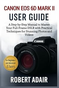Canon EOS 6D Mark II User Guide: A Step-by-Step Manual to Master Your Full-Frame DSLR with Practical Techniques for Stunning Photos and Videos (Canon Camera Mastery Series)