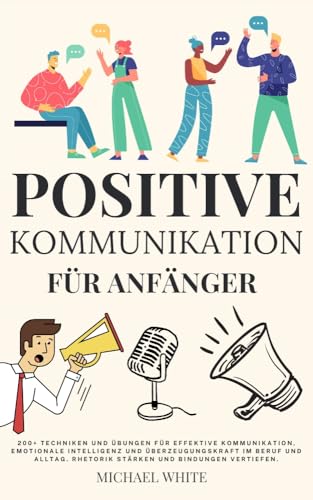 Positive Kommunikation für Anfänger: 200+ Techniken und Übungen für effektive Kommunikation, emotionale Intelligenz und Überzeugungskraft im Beruf und Alltag. Rhetorik stärken und Bindungen vertiefen