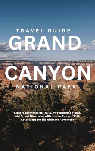 GRAND CANYON NATIONAL PARK: Explore Breathtaking Trails, Awe-Inspiring Vistas, and Expert Itineraries with Insider Tips and Full-Color Maps for the Ultimate Adventure