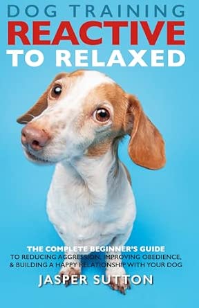 Dog Training Reactive to Relaxed: The Complete Beginner’s Guide to Reducing Aggression, Improving Obedience, & Building a Happy Relationship With Your Dog
