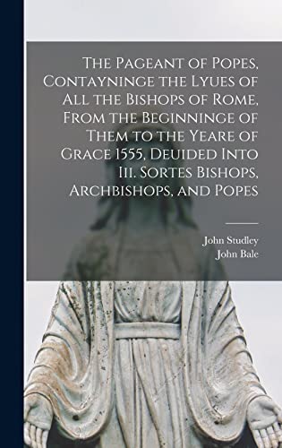 The Pageant of Popes, Contayninge the Lyues of all the Bishops of Rome, From the Beginninge of Them to the Yeare of Grace 1555, Deuided Into iii. Sortes Bishops, Archbishops, and Popes
