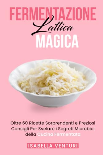 FERMENTAZIONE LATTICA Magica: Oltre 60 Ricette Sorprendenti e Preziosi Consigli Per Svelare i Segreti Microbici della Cucina Fermentata