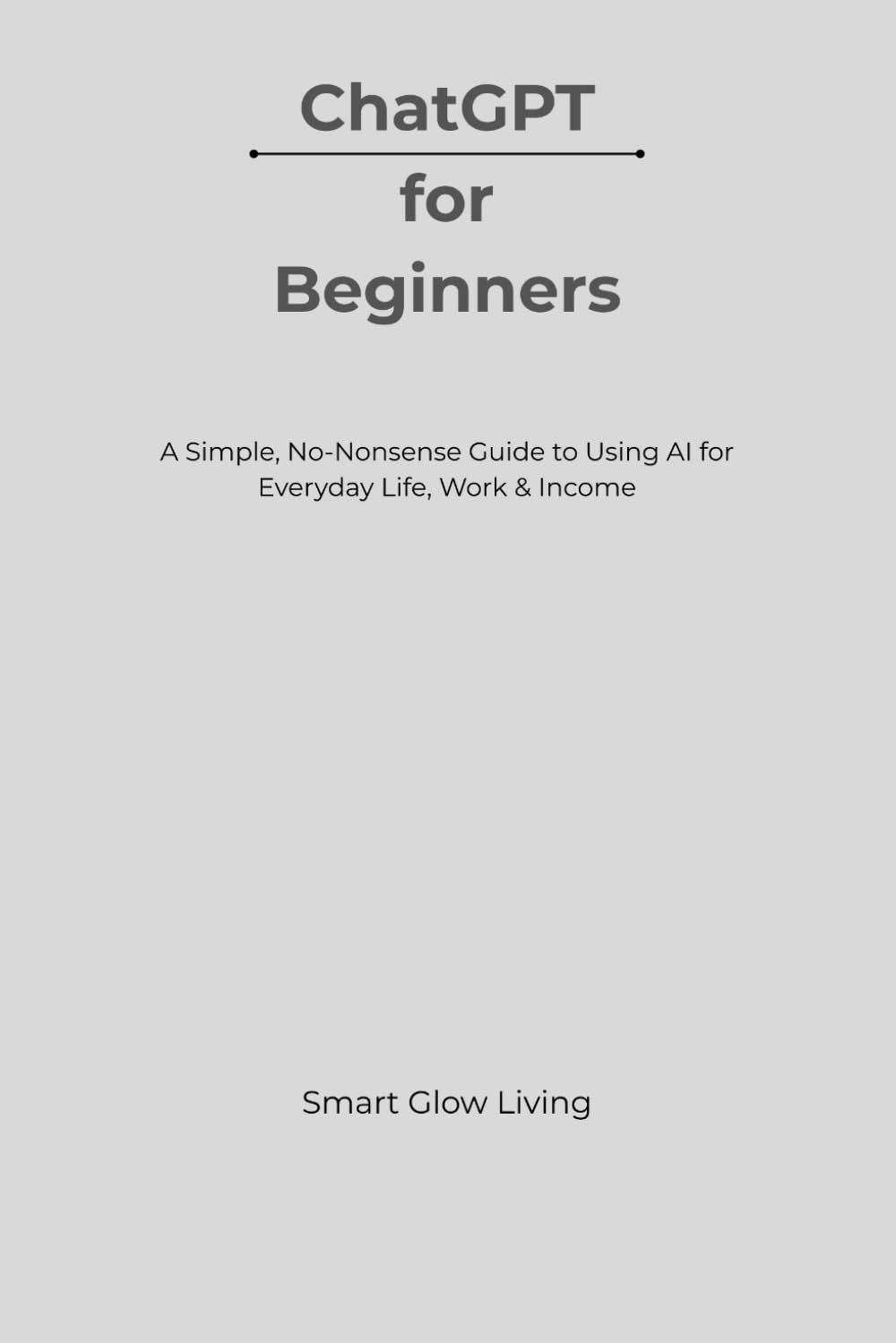 ChatGPT for Beginners: A Simple, No-Nonsense Guide to Using AI for Everyday Life, Work & Income