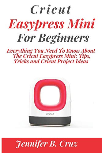 CRICUT EASYPRESS MINI FOR BEGINNERS: Everything You Need To Know About the Cricut EasyPress Mini: Tips, Tricks and Cricut Project Ideas (cricut machine)