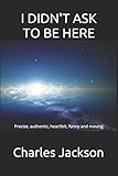 I DIDN’T ASK TO BE HERE: Precise, authentic, heartfelt, funny and moving