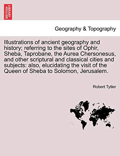 Illustrations of Ancient Geography and History; Referring to the Sites of Ophir, Sheba, Taprobane, the Aurea Chersonesus, and Other Scriptural and ... of the Queen of Sheba to Solomon, Jerusalem.