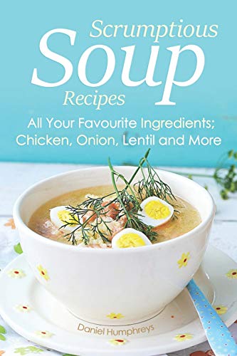 Scrumptious Soup Recipes: All Your Favourite Ingredients; Chicken, Onion, Lentil and More