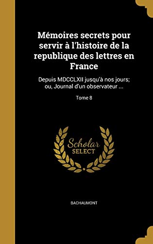 Mémoires secrets pour servir à l'histoire de la republique des lettres en France: Depuis MDCCLXII jusqu'à nos jours; ou, Journal d'un observateur ...; Tome 8 (French Edition)