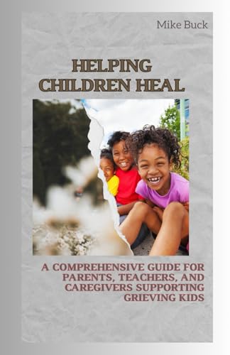 Helping Children Heal: A Comprehensive Guide for Parents, Teachers and Caregivers Supporting Grieving Kids