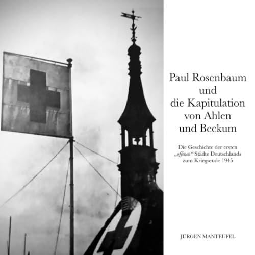 Paul Rosenbaum und die Kapitulation von Ahlen und Beckum: Die Geschichte der ersten 'offenen' Städte Deutschlands zum Kriegsende 1945