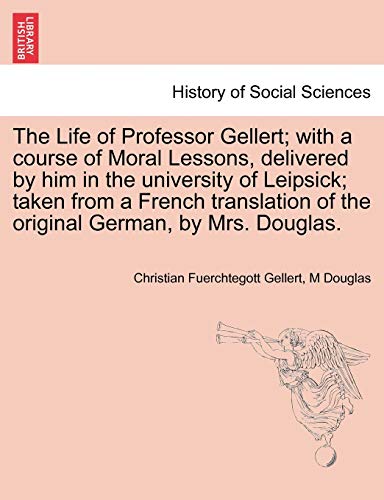 The Life of Professor Gellert; With a Course of Moral Lessons, Delivered by Him in the University of Leipsick; Taken from a French Translation of the Original German, by Mrs. Douglas. Vol. III.