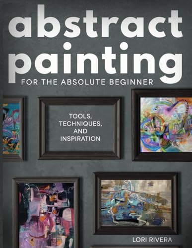 Abstract Painting for the Absolute Beginner: Tools, Techniques, and Inspiration