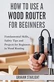 HOW TO USE A WOOD ROUTER FOR BEGINNERS: Fundamental Skills, Safety Tips and Projects for Beginners in Wood Routing