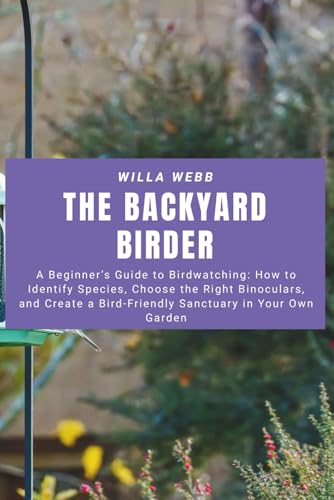 The Backyard Birder: A Beginner’s Guide to Birdwatching: How to Identify Species, Choose the Right Binoculars, and Create a Bird-Friendly Sanctuary in Your Own Garden