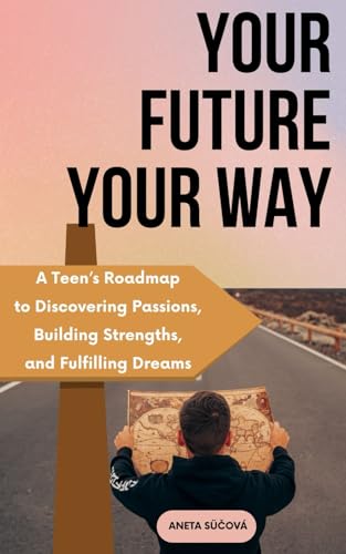 Your Future Your Way: A Teen’s Roadmap to Discovering Passions, Building Strengths, and Fulfilling Dreams