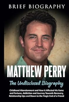 Matthew Perry the Undisclosed Biography: Childhood Abandonment and How it Affected His Fame and Fortune, Addiction and Journey Towards Recovery, Relationship Ups and Down to the Tragic End of a Friend
