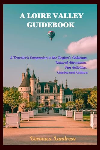 A LOIRE VALLEY GUIDEBOOK : A Traveler's Companion to the Region's Châteaux, Natural Attractions, Fun Activities, Cuisine and Culture