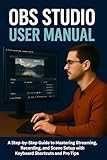 OBS STUDIO USER MANUAL: A Step-by-Step Guide to Mastering Streaming, Recording, and Scene Setup with Keyboard Shortcuts and Pro Tips