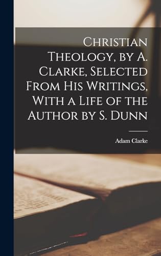 Christian Theology, by A. Clarke, Selected From His Writings, With a Life of the Author by S. Dunn