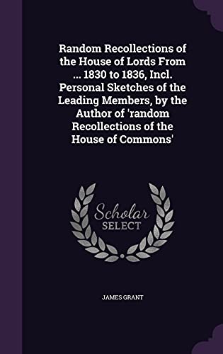 Random Recollections of the House of Lords From ... 1830 to 1836, Incl. Personal Sketches of the Leading Members, by the Author of 'random Recollections of the House of Commons'