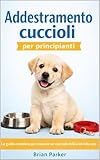  ADDESTRAMENTO CUCCIOLI PER PRINCIPIANTI: La guida completa per crescere un cucciolo felice ed educato (Guida completa all’addestramento del cane Vol. 1)