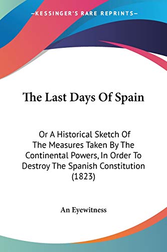 The Last Days Of Spain: Or A Historical Sketch Of The Measures Taken By The Continental Powers, In Order To Destroy The Spanish Constitution (1823)