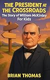 The President at the Crossroads: The Story of William McKinley For Kids (Biographies for Presidents for Kids)