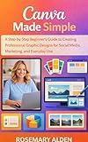 Canva Made Easy: A Step-by-Step Beginner’s Guide to Creating Professional Graphic Designs for Social Media, Marketing, and Everyday Use