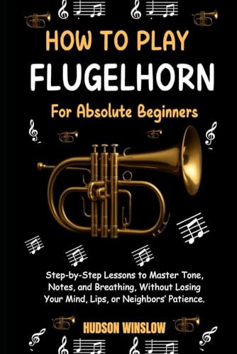How to Play Flugelhorn for Absolute Beginners.: Step-by-Step Lessons to Master Tone, Notes, and Breathing, Without Losing Your Mind, Lips, or Neighbors’ Patience.