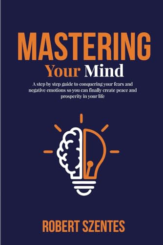 Mastering Your Mind: A Step By Step Guide To Conquering Your Fears And Negative Emotions So You Can Finally Create Peace And Prosperity In Your Life