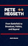 Pete Hegseth: From Battlefield to Broadcast, Politics and Beyond