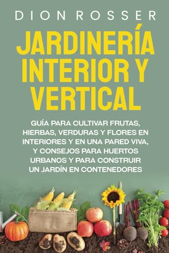 Jardinería interior y vertical: Guía para cultivar frutas, hierbas, verduras y flores en interiores y en una pared viva, y consejos para huertos ... un jardín en contenedores (Autosostenible)