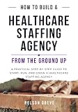 How to Build a Healthcare Staffing Agency from the Ground Up: A Practical Step-by-Step Guide to Start, Run, and Grow a Healthcare Staffing Agency