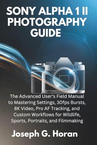 SONY ALPHA 1 II PHOTOGRAPHY GUIDE: The Advanced User&rsquo;s Field Manual to Mastering Settings, 30fps Bursts, 8K Video, Pro AF Tracking, and Custom Workflows for Wildlife, Sports, Portraits, and Filmmaking