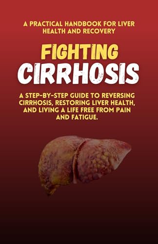Fighting Cirrhosis: A Practical Handbook for Liver Health and Recovery: A Step-by-Step Guide to Reversing Cirrhosis, Restoring Liver Health, and Living a Life Free from Pain and Fatigue