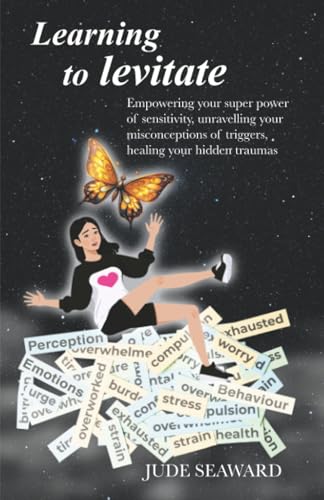 Learning To Levitate: Empowering Your Super Power Of Sensitivity, Unravelling Your Misconceptions Of Triggers, Healing Your Hidden Traumas: Empowering