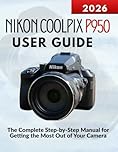 Nikon Coolpix P950 User Guide: The Complete Step-by-Step Manual for Getting the Most Out of Your Camera