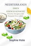 MEDITERRANES ESSEN LEICHT GEMACHT: Frische, herzgesunde Rezepte fürs Leben : Ausgewogene, leckere Mahlzeiten für Energie, ein langes Leben und Glück