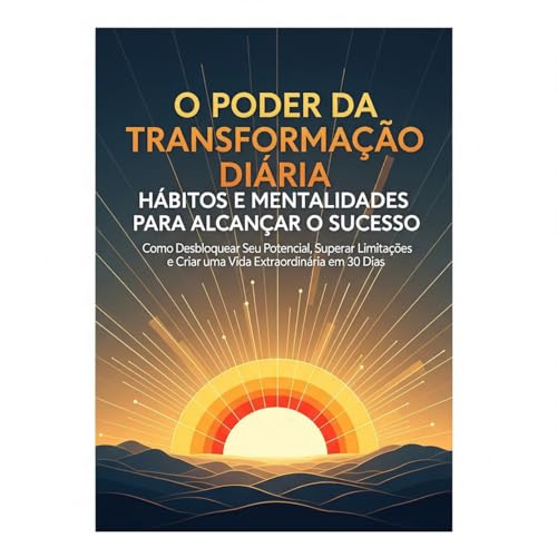 O Poder da Transformação Diária Habitos e Mentalidades para Alcançar o Sucesso: Como Desbloquear Seu Potencial, Superar Limitações e Criar uma Vida Extraordinária em 30 Dias