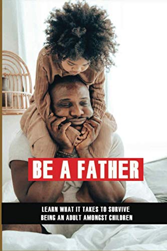 Be A Father: Learn What It Takes To Survive Being An Adult Amongst Children: Becoming A Good Parent