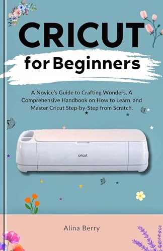 CRICUT FOR BEGINNERS: A Novice’s Guide to Crafting Wonders, A Comprehensive Handbook on How to Learn, and Master Cricut Step-by-Step from Scratch