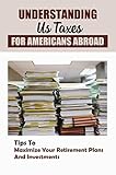 Understanding Us Taxes For Americans Abroad: Tips To Maximize Your Retirement Plans And Investments