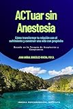 ACTuar sin Anestesia: Cómo transformar tu relación con el sufrimiento y construir una vida con propósito (Basado en la en la Terapia de Aceptación y Compromiso)