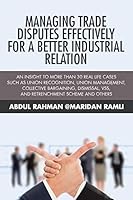 Managing Trade Disputes Effectively for a Better Industrial Relation: An Insight to More Than 30 Real Life Cases Such Asunion Recognition, Union Management, ... Vss, and Retrenchment Scheme and Others 1482832267 Book Cover
