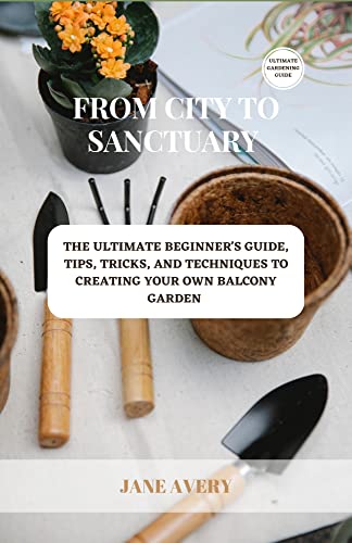 From City To Sanctuary: The Ultimate Beginner's Guide, Tips, Tricks, And Techniques To Creating Your Own Balcony Garden